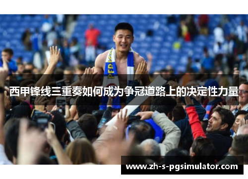 西甲锋线三重奏如何成为争冠道路上的决定性力量