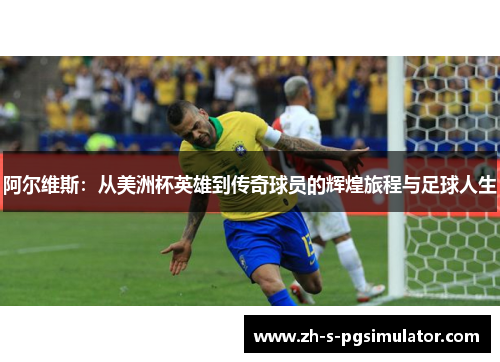 阿尔维斯：从美洲杯英雄到传奇球员的辉煌旅程与足球人生