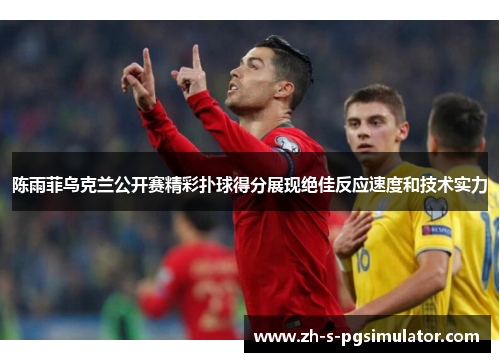 陈雨菲乌克兰公开赛精彩扑球得分展现绝佳反应速度和技术实力