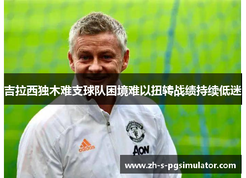 吉拉西独木难支球队困境难以扭转战绩持续低迷