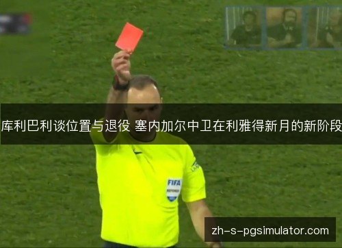 库利巴利谈位置与退役 塞内加尔中卫在利雅得新月的新阶段 库利巴利谈位置与退役 塞内加尔中卫在利雅得新月的新阶段